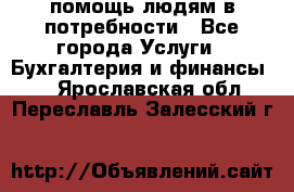 помощь людям в потребности - Все города Услуги » Бухгалтерия и финансы   . Ярославская обл.,Переславль-Залесский г.